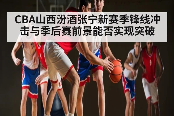 CBA山西汾酒张宁新赛季锋线冲击与季后赛前景能否实现突破