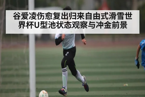 谷爱凌伤愈复出归来自由式滑雪世界杯U型池状态观察与冲金前景