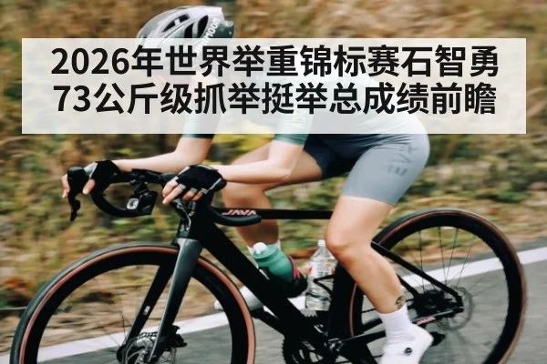2026年世界举重锦标赛石智勇73公斤级抓举挺举总成绩前瞻