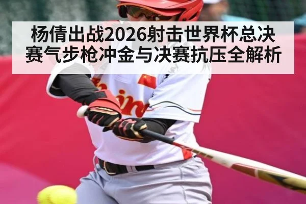 杨倩出战2026射击世界杯总决赛气步枪冲金与决赛抗压全解析