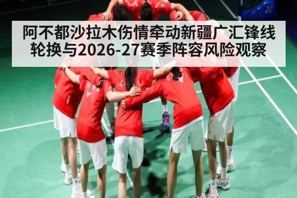阿不都沙拉木伤情牵动新疆广汇锋线轮换与2026-27赛季阵容风险观察